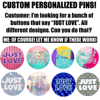 Custom pins, 1.25”, 2.25” or 3” round pins personalized to your request.