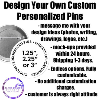 Custom pins, 1.25”, 2.25” or 3” round pins personalized to your request.